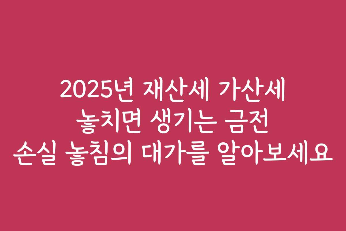 2025년 재산세 가산세 놓치면 생기는 금전 손실 놓침의 대가를 알아보세요