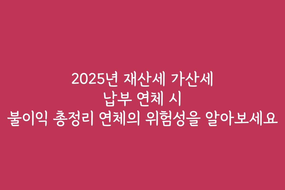2025년 재산세 가산세 납부 연체 시 불이익 총정리 연체의 위험성을 알아보세요
