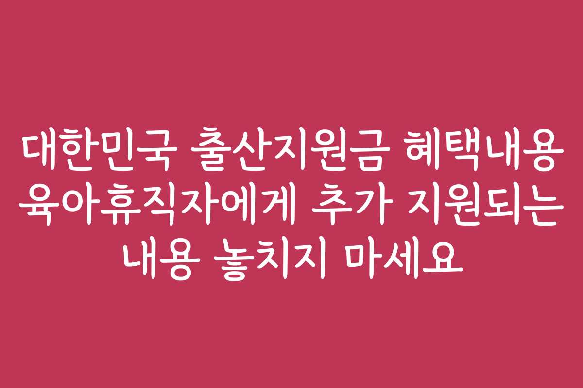 대한민국 출산지원금 혜택내용 육아휴직자에게 추가 지원되는 내용 놓치지 마세요