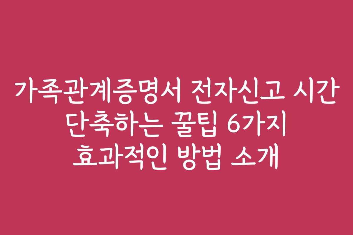 가족관계증명서 전자신고 시간 단축하는 꿀팁 6가지 효과적인 방법 소개