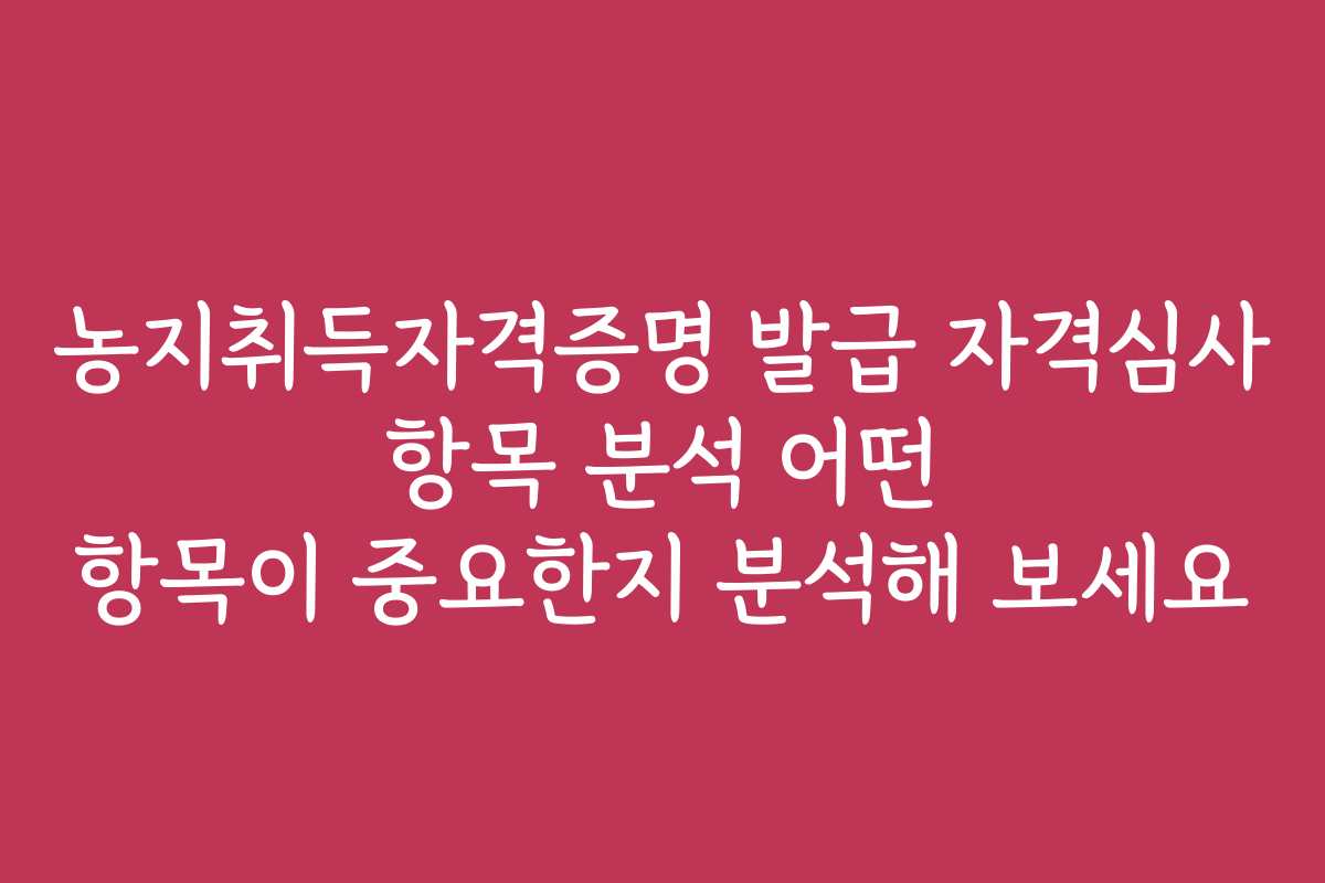 농지취득자격증명 발급 자격심사 항목 분석 어떤 항목이 중요한지 분석해 보세요