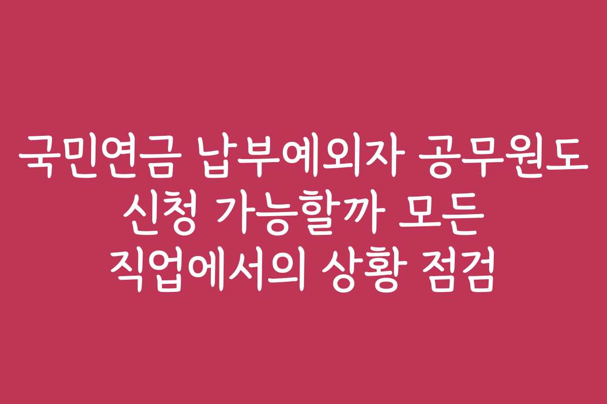 국민연금 납부예외자 공무원도 신청 가능할까 모든 직업에서의 상황 점검