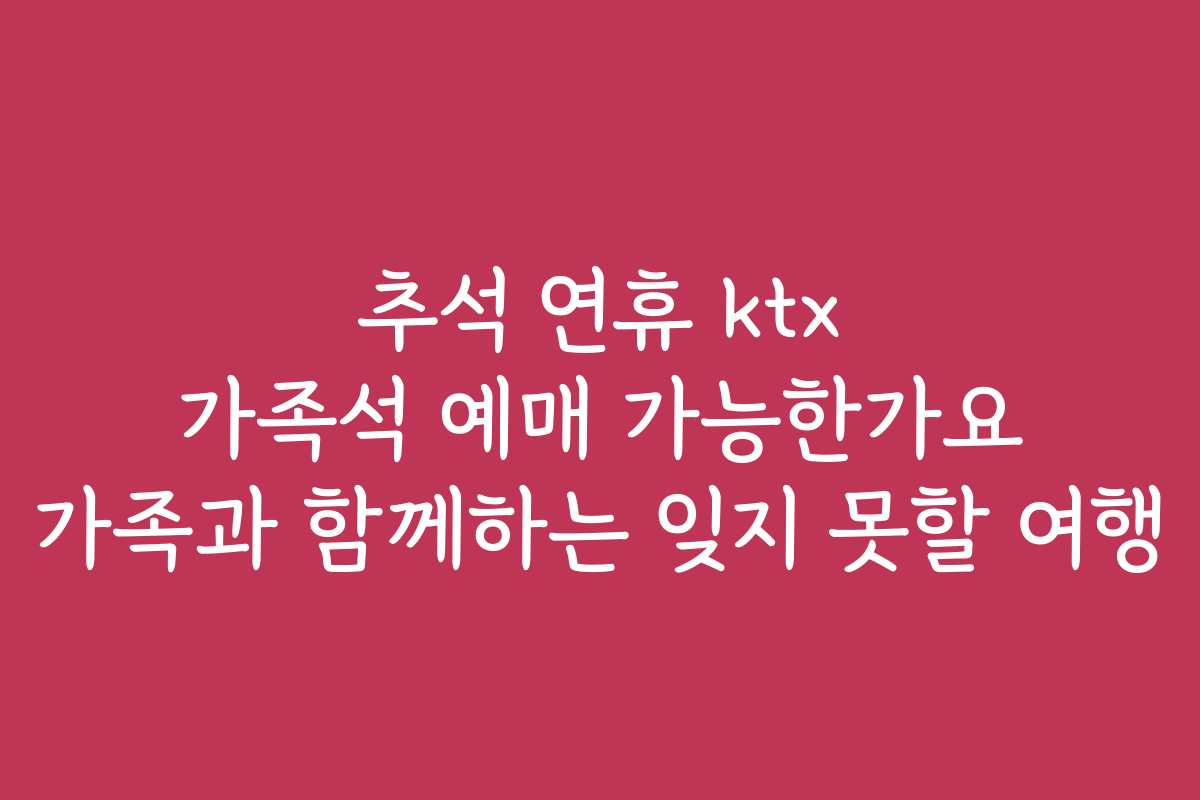 추석 연휴 ktx 가족석 예매 가능한가요 가족과 함께하는 잊지 못할 여행
