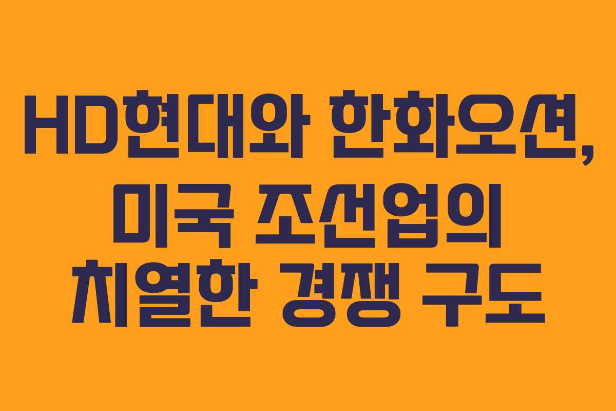 HD현대와 한화오션, 미국 조선업의 치열한 경쟁 구도