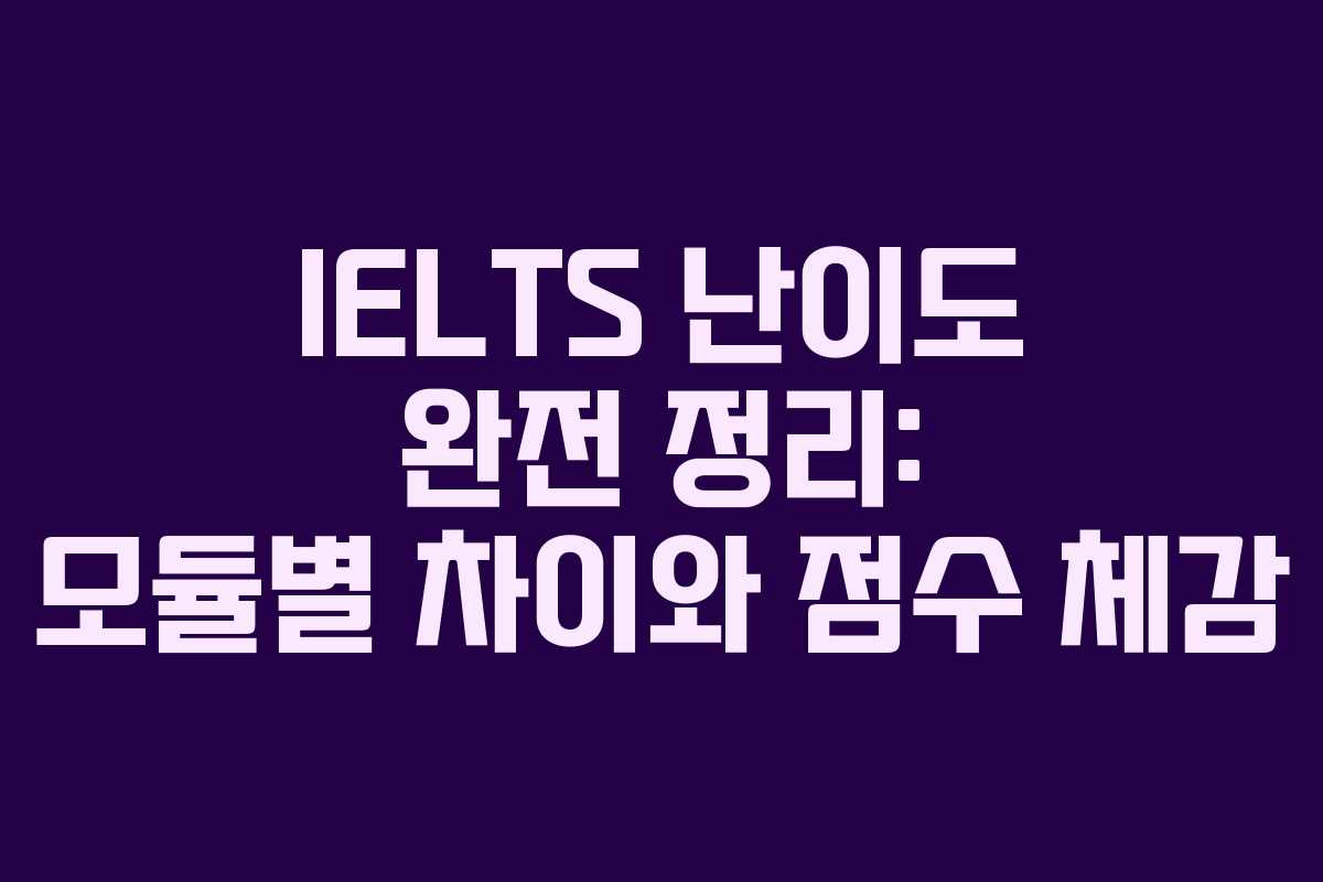 IELTS 난이도 완전 정리: 모듈별 차이와 점수 체감
