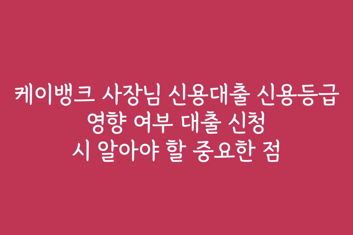 케이뱅크 사장님 신용대출 신용등급 영향 여부 대출 신청 시 알아야 할 중요한 점