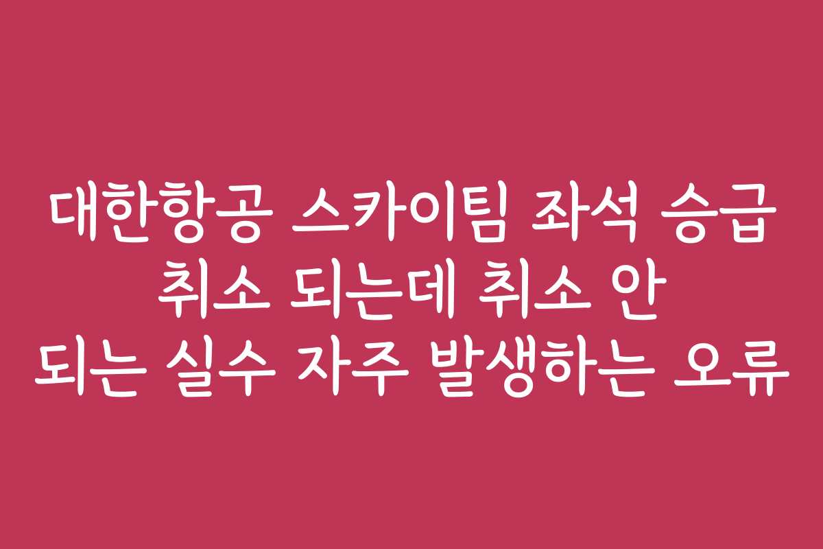 대한항공 스카이팀 좌석 승급 취소 되는데 취소 안 되는 실수 자주 발생하는 오류