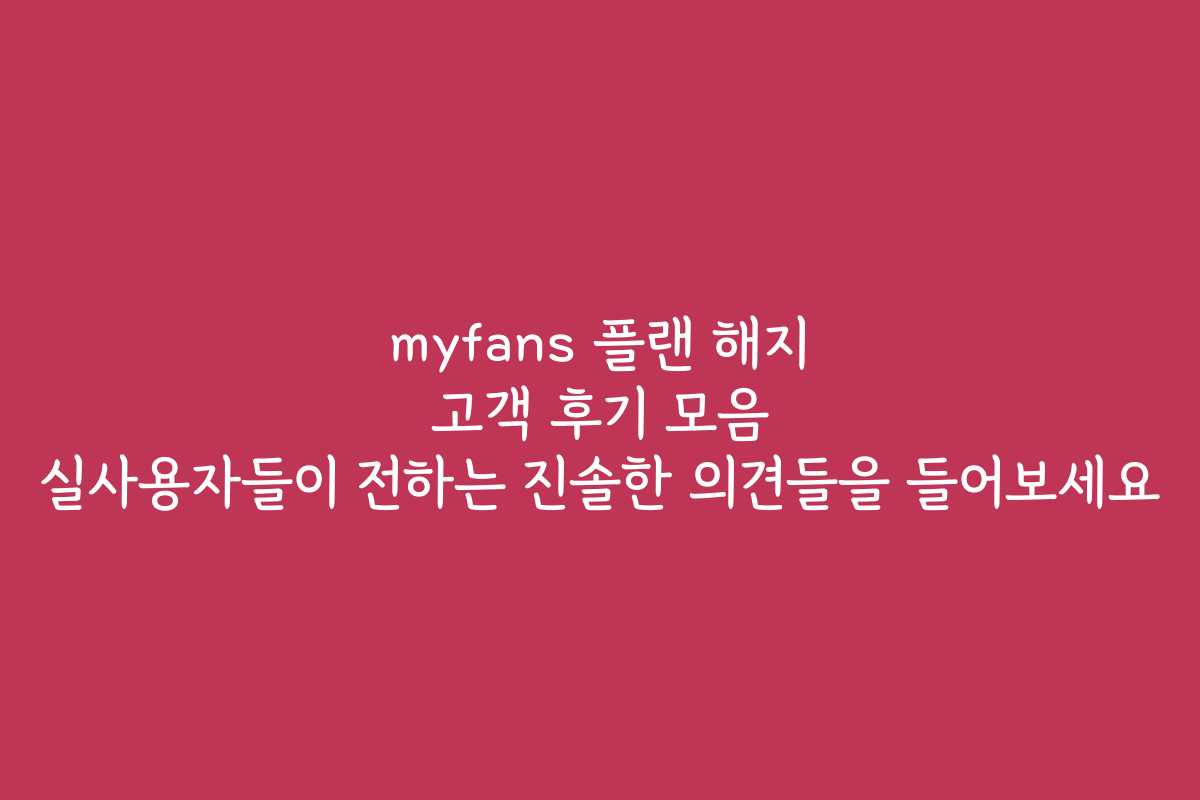 myfans 플랜 해지 고객 후기 모음 실사용자들이 전하는 진솔한 의견들을 들어보세요