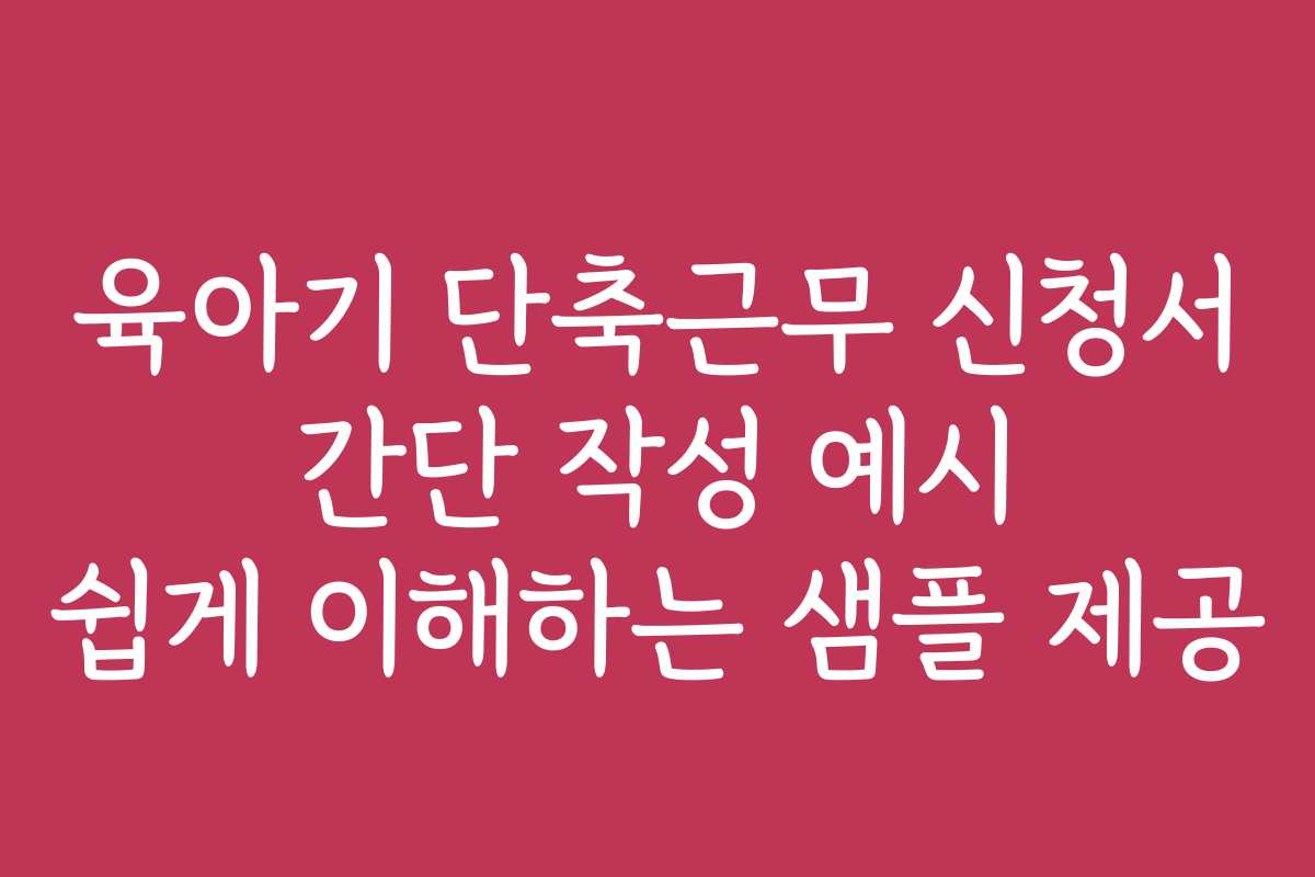 육아기 단축근무 신청서 간단 작성 예시 쉽게 이해하는 샘플 제공