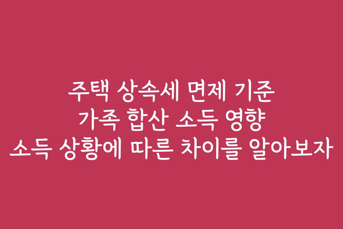 주택 상속세 면제 기준 가족 합산 소득 영향 소득 상황에 따른 차이를 알아보자