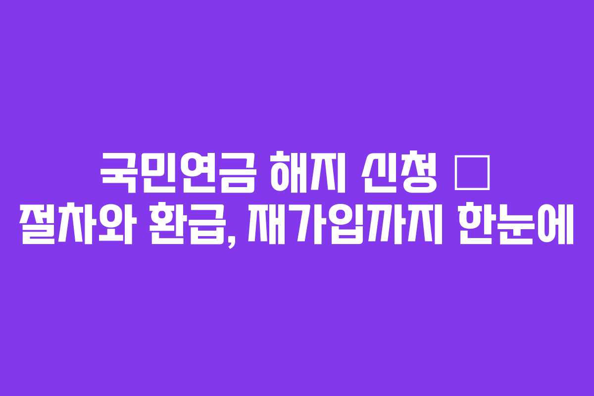 국민연금 해지 신청 – 절차와 환급, 재가입까지 한눈에