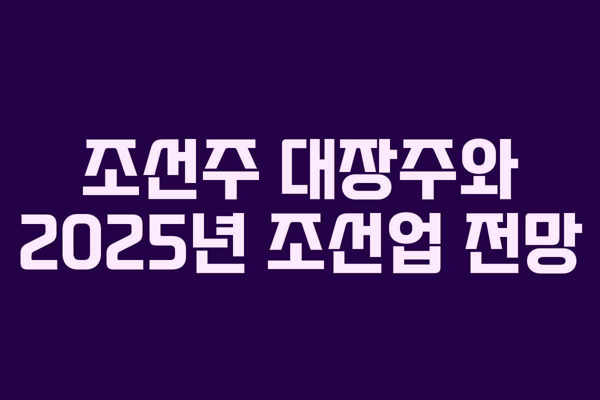 조선주 대장주와 2025년 조선업 전망 조선주 대장주와 2025년 조선업 전망