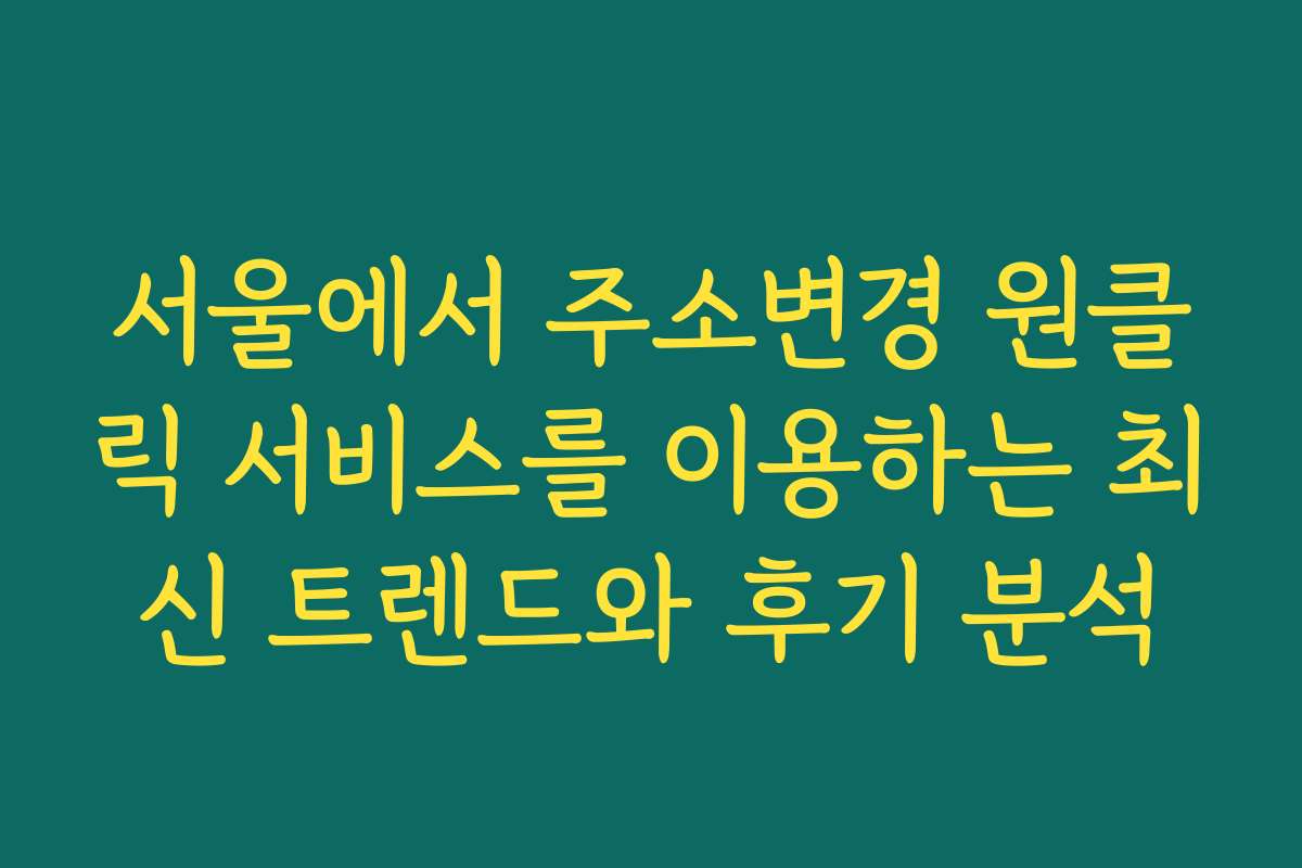 서울에서 주소변경 원클릭 서비스를 이용하는 최신 트렌드와 후기 분석