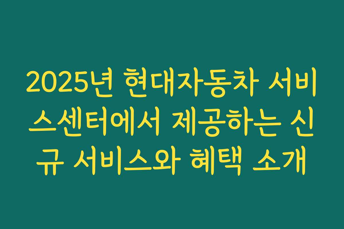 2025년 현대자동차 서비스센터에서 제공하는 신규 서비스와 혜택 소개