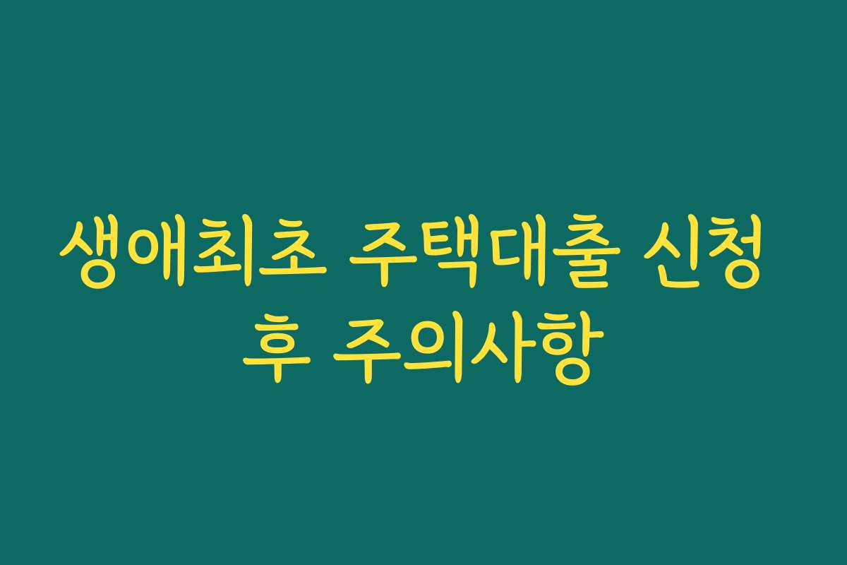 생애최초 주택대출 신청 후 주의사항 생애최초 주택대출 신청 후 주의사항
