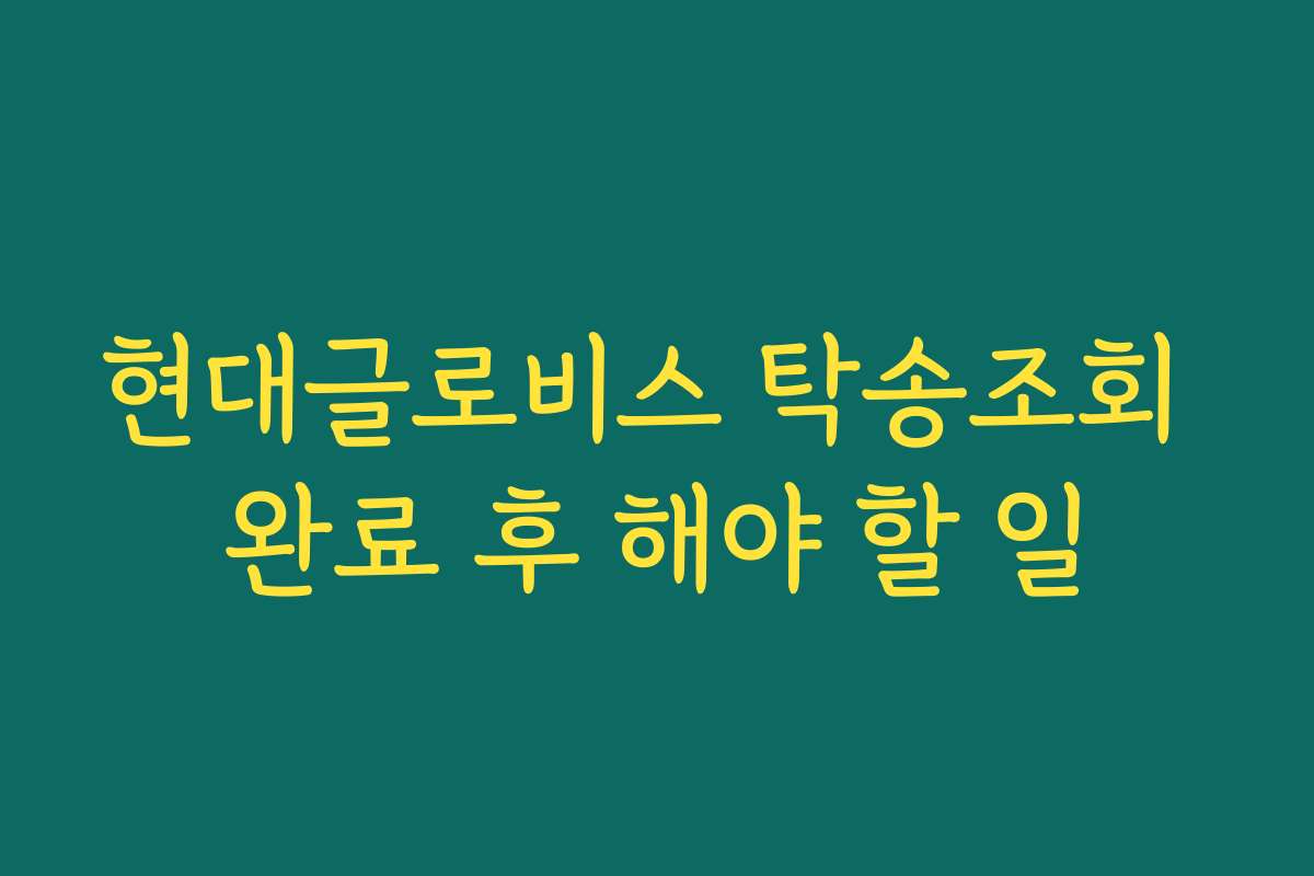 현대글로비스 탁송조회 완료 후 해야 할 일