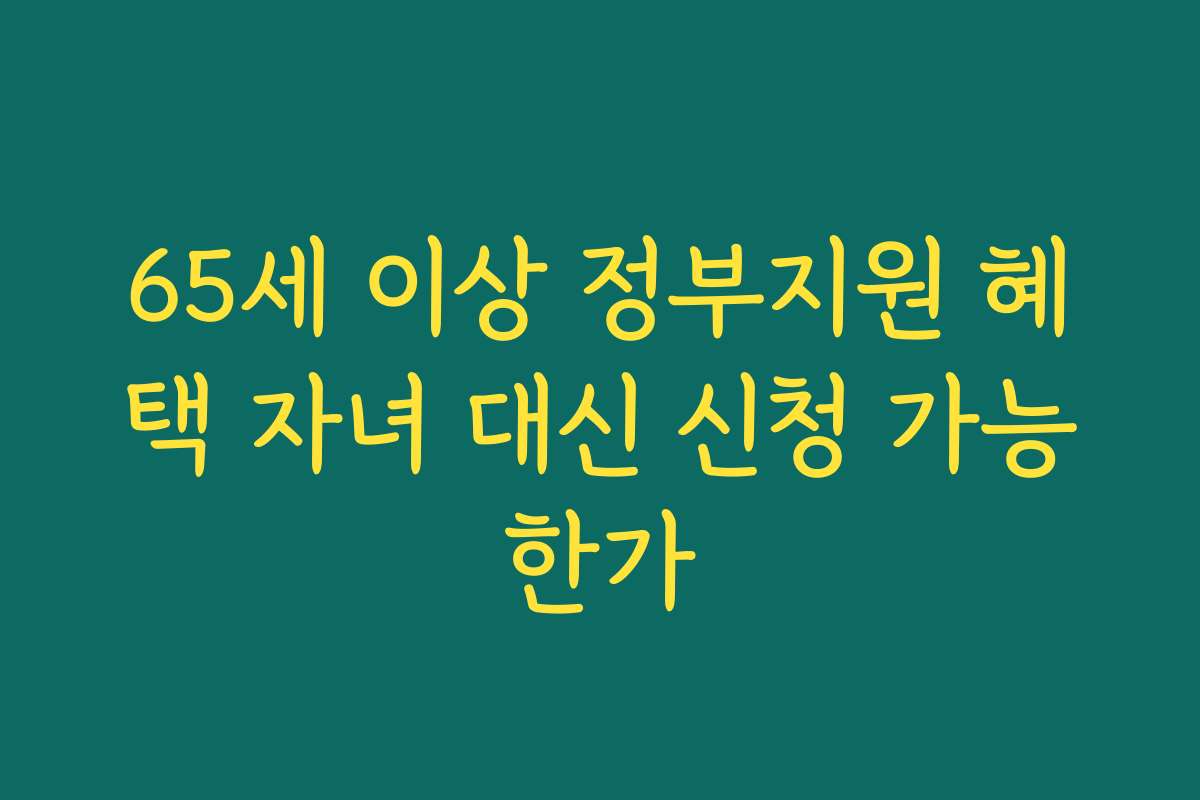 65세 이상 정부지원 혜택 자녀 대신 신청 가능한가