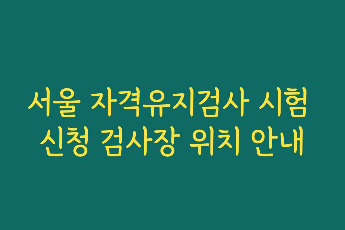 서울 자격유지검사 시험 신청 검사장 위치 안내