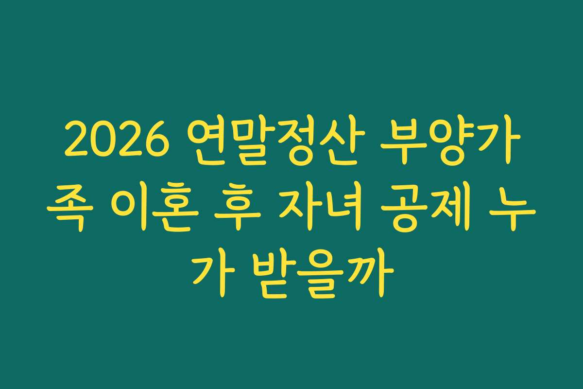 2026 연말정산 부양가족 이혼 후 자녀 공제 누가 받을까