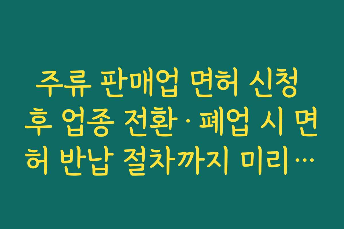 주류 판매업 면허 신청 후 업종 전환·폐업 시 면허 반납 절차까지 미리 이해해 두기