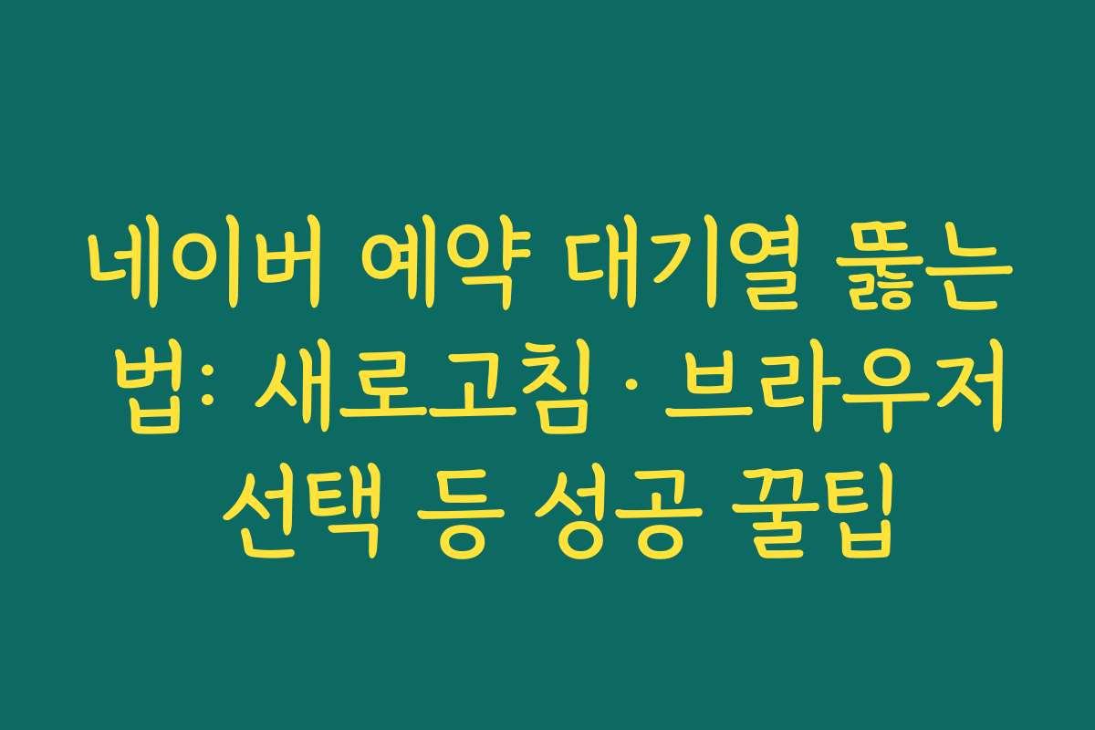 네이버 예약 대기열 뚫는 법: 새로고침·브라우저 선택 등 성공 꿀팁