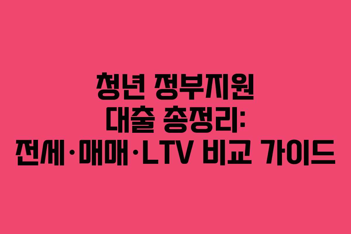 청년 정부지원 대출 총정리: 전세·매매·LTV 비교 가이드