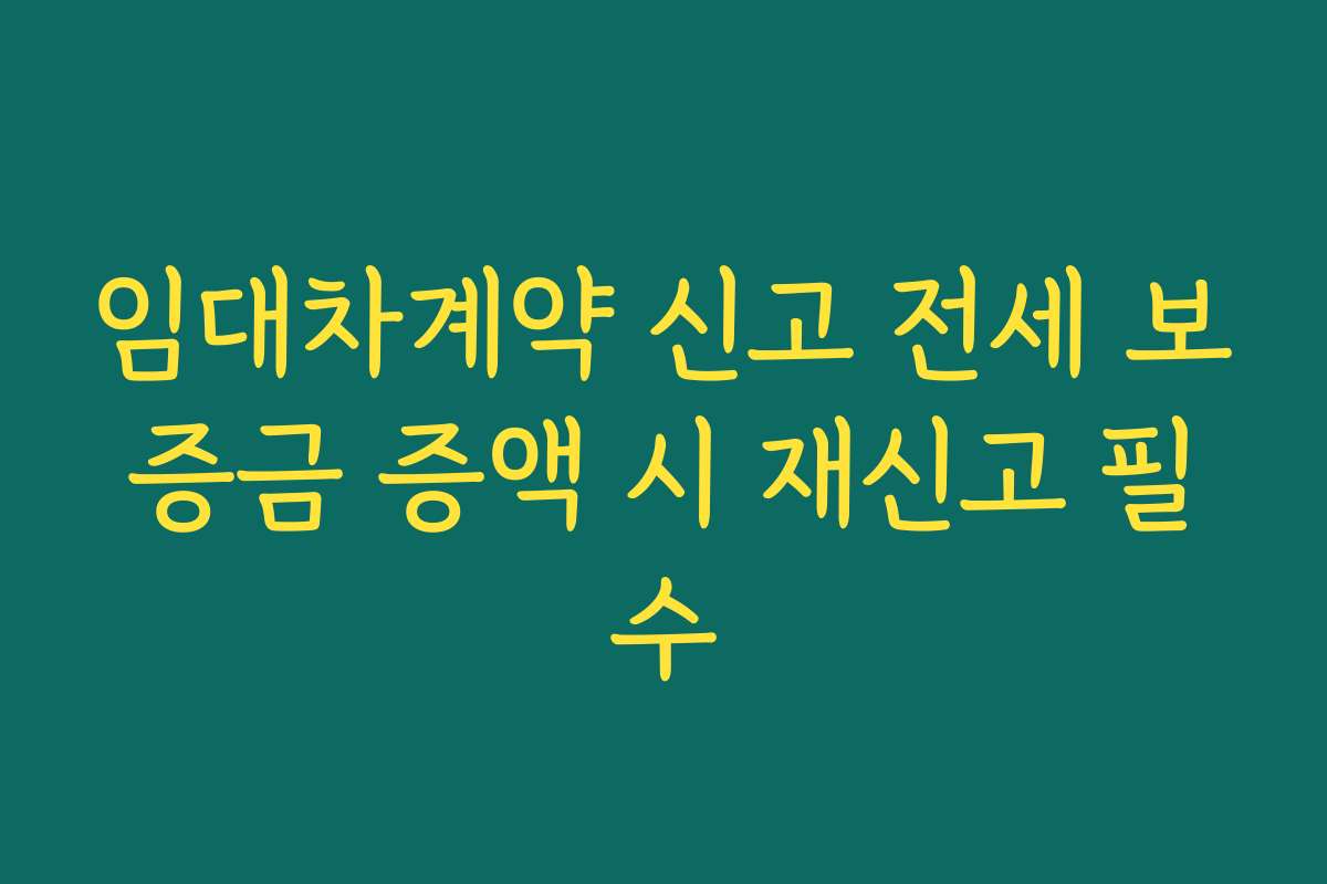 임대차계약 신고 전세 보증금 증액 시 재신고 필수