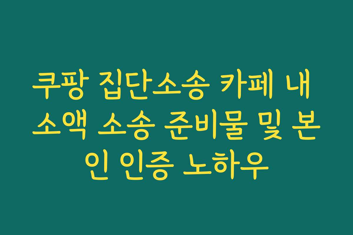 쿠팡 집단소송 카페 내 소액 소송 준비물 및 본인 인증 노하우