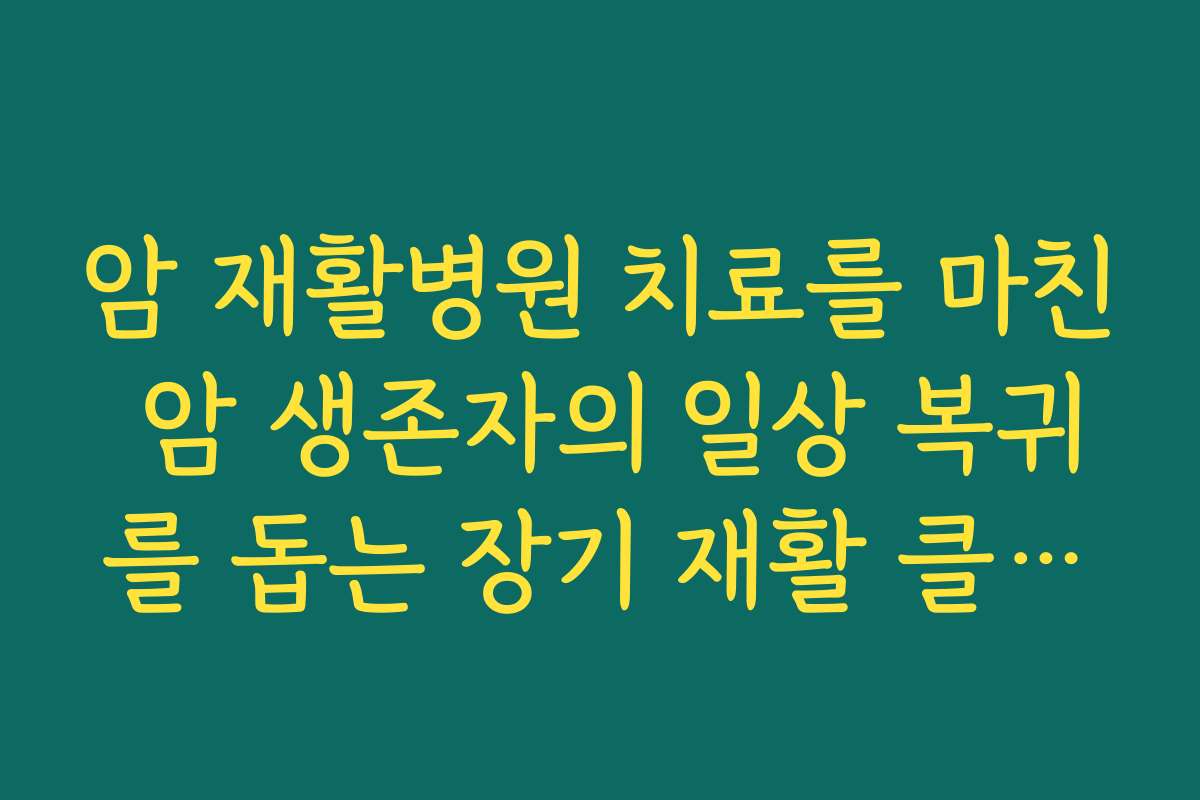 암 재활병원 치료를 마친 암 생존자의 일상 복귀를 돕는 장기 재활 클리닉 특징 정리