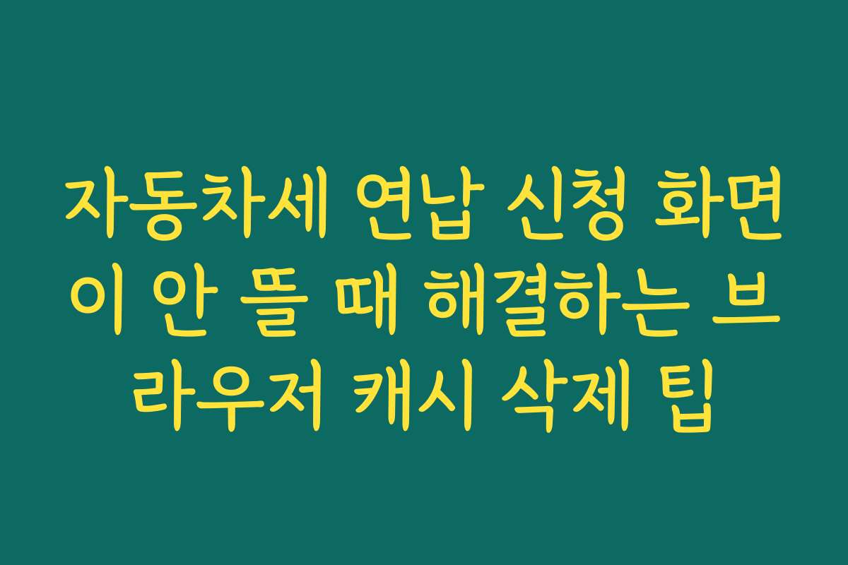 자동차세 연납 신청 화면이 안 뜰 때 해결하는 브라우저 캐시 삭제 팁