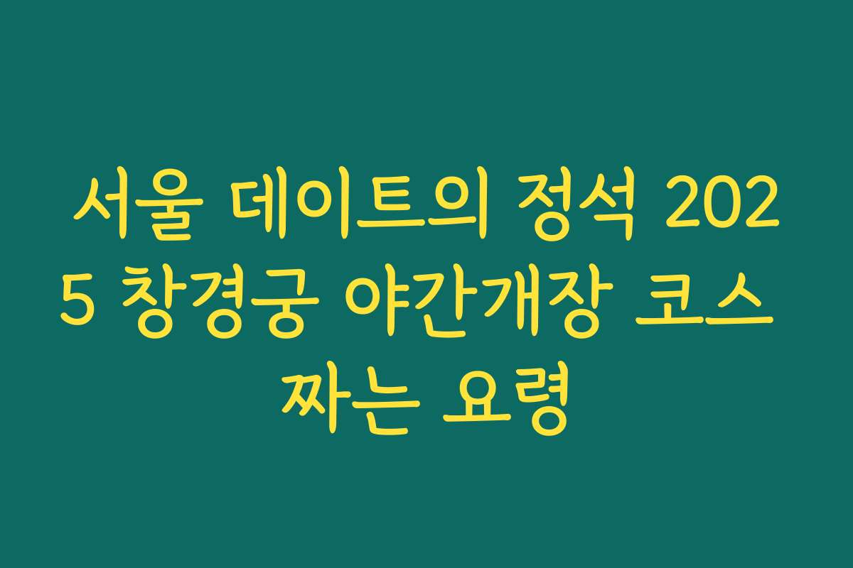 서울 데이트의 정석 2025 창경궁 야간개장 코스 짜는 요령
