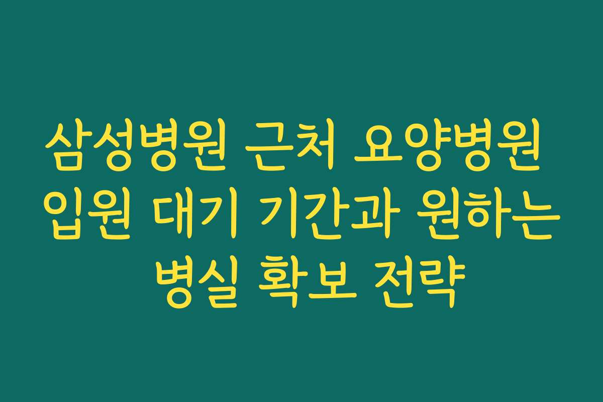 삼성병원 근처 요양병원 입원 대기 기간과 원하는 병실 확보 전략