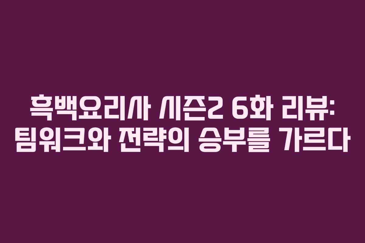 흑백요리사 시즌2 6화 리뷰: 팀워크와 전략의 승부를 가르다
