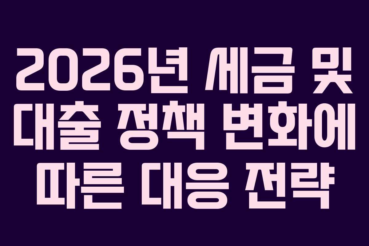 2026년 세금 및 대출 정책 변화에 따른 대응 전략