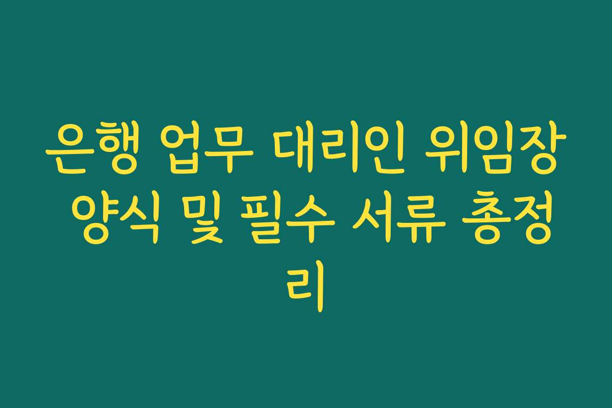 은행 업무 대리인 위임장 양식 및 필수 서류 총정리