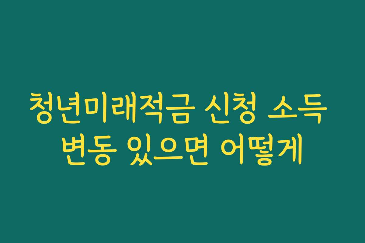청년미래적금 신청 소득 변동 있으면 어떻게