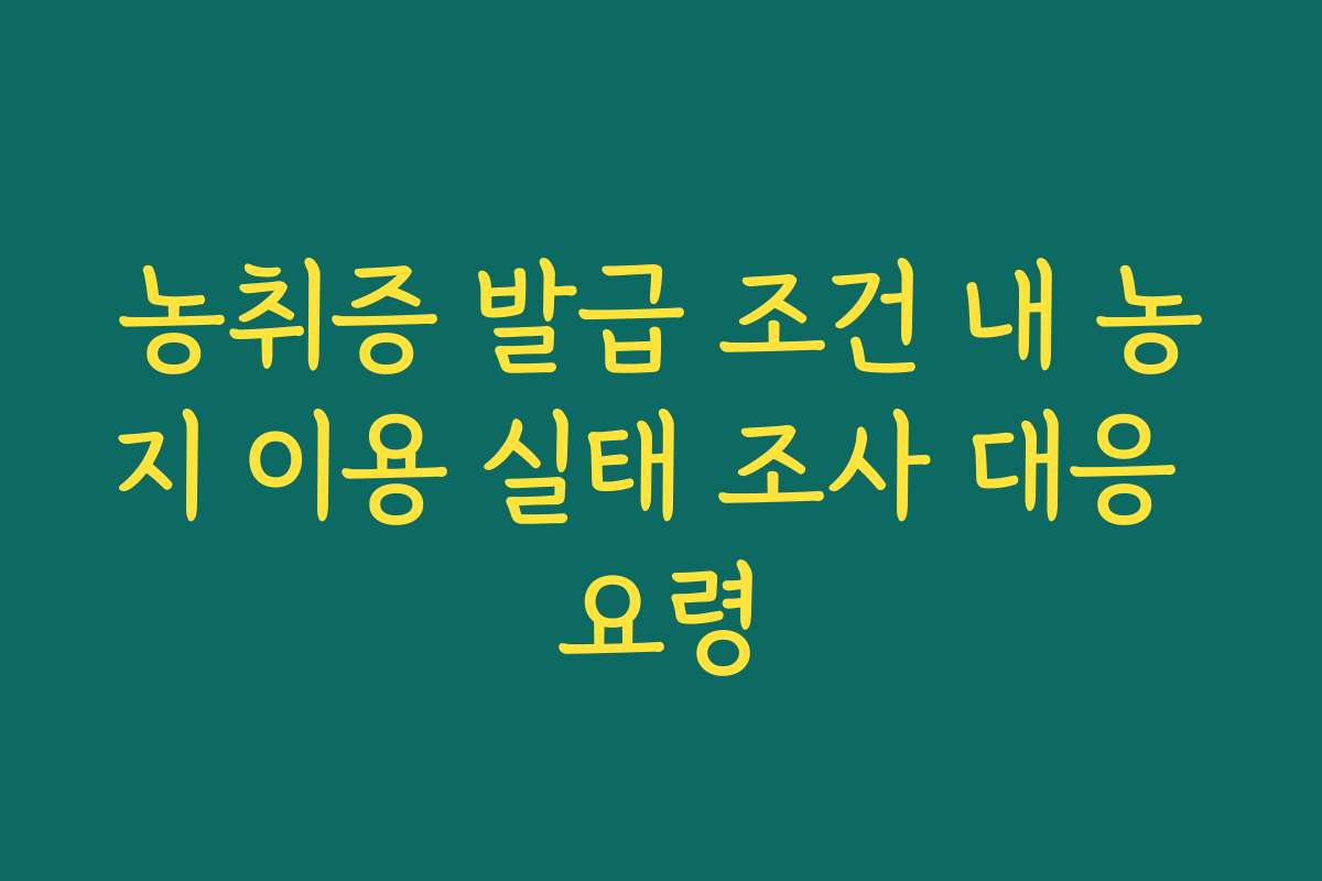 농취증 발급 조건 내 농지 이용 실태 조사 대응 요령