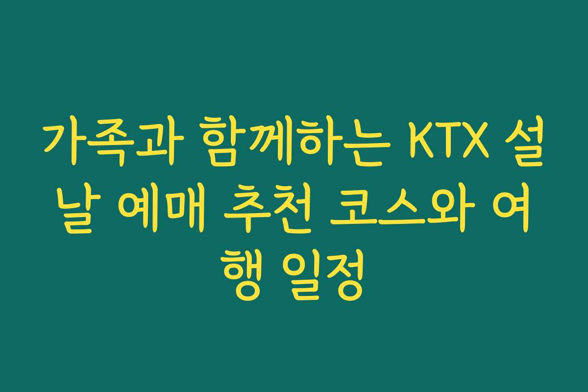 가족과 함께하는 KTX 설날 예매 추천 코스와 여행 일정
