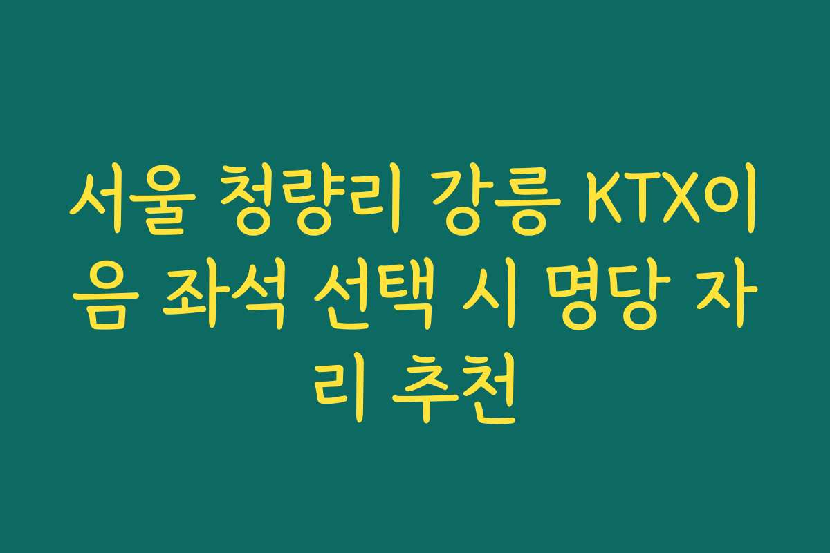 서울 청량리 강릉 KTX이음 좌석 선택 시 명당 자리 추천