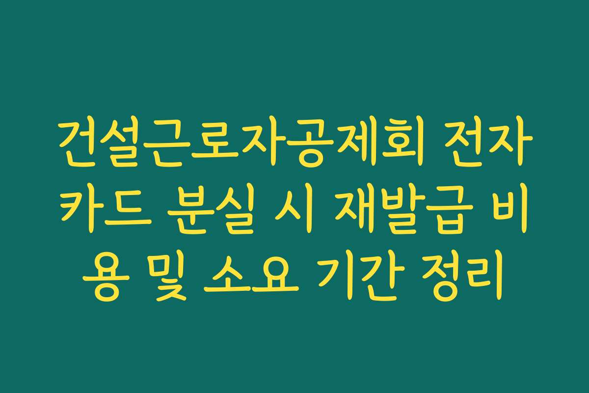 건설근로자공제회 전자카드 분실 시 재발급 비용 및 소요 기간 정리