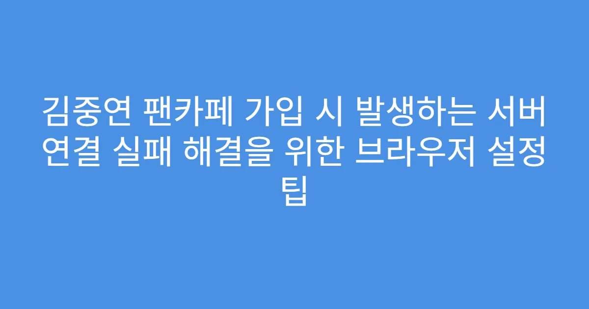 김중연 팬카페 가입 시 발생하는 서버 연결 실패 해결을 위한 브라우저 설정 팁