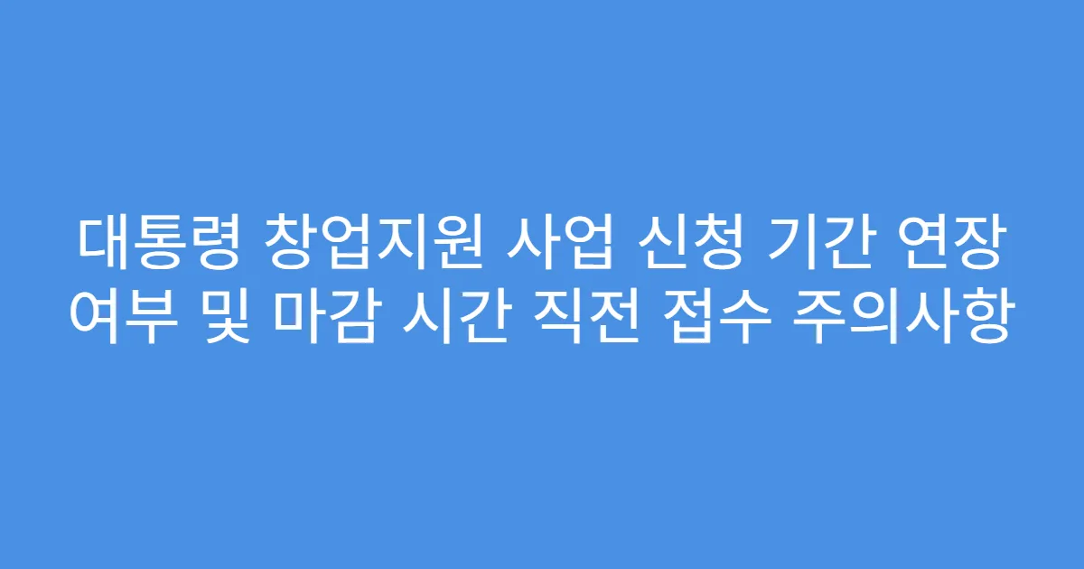 대통령 창업지원 사업 신청 기간 연장 여부 및 마감 시간 직전 접수 주의사항