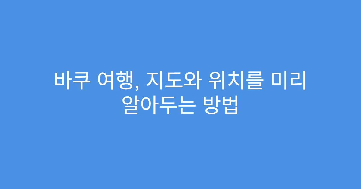 바쿠 여행, 지도와 위치를 미리 알아두는 방법