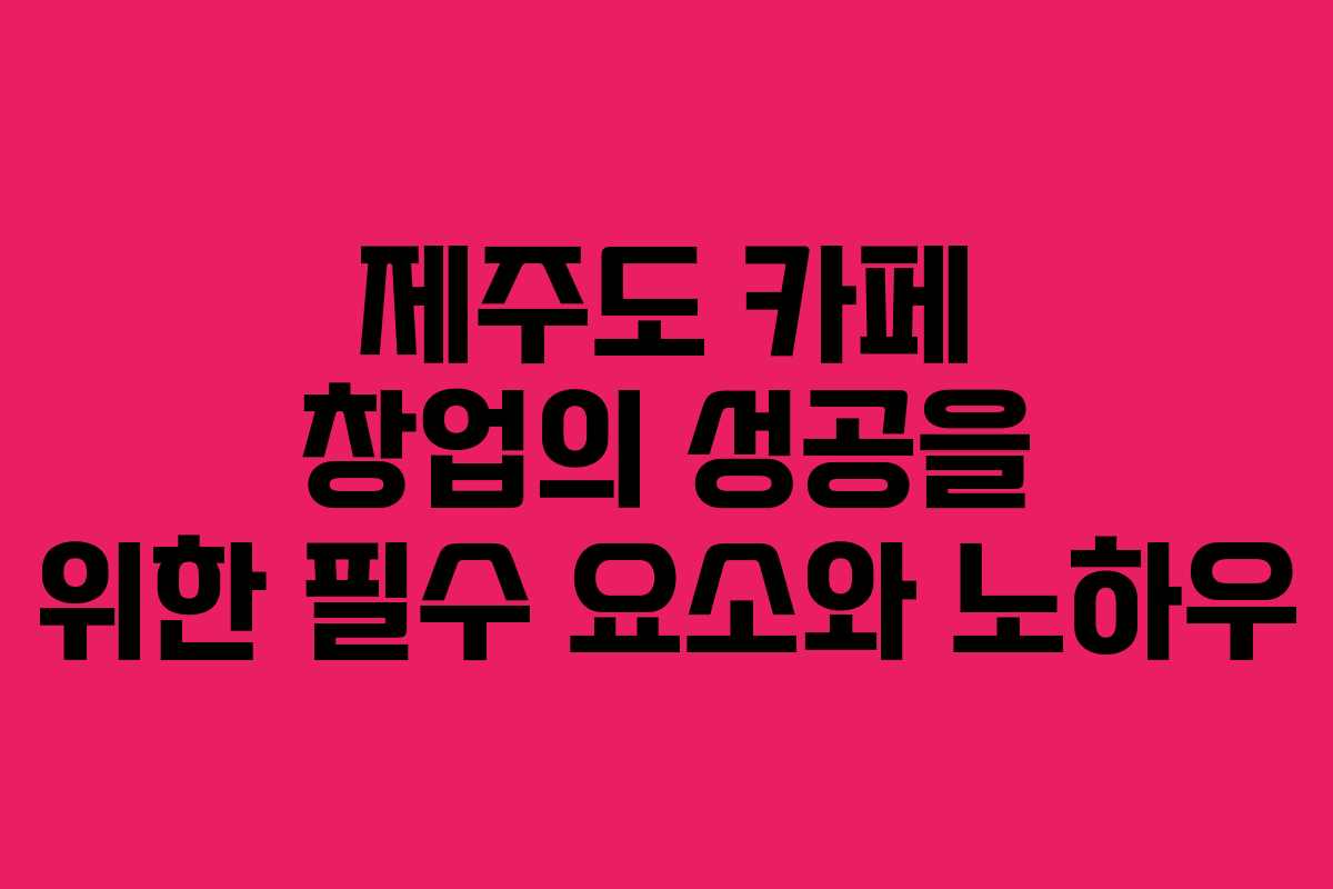 제주도 카페 창업의 성공을 위한 필수 요소와 노하우
