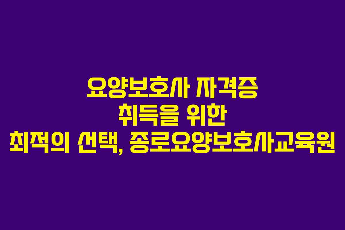 요양보호사 자격증 취득을 위한 최적의 선택, 종로요양보호사교육원