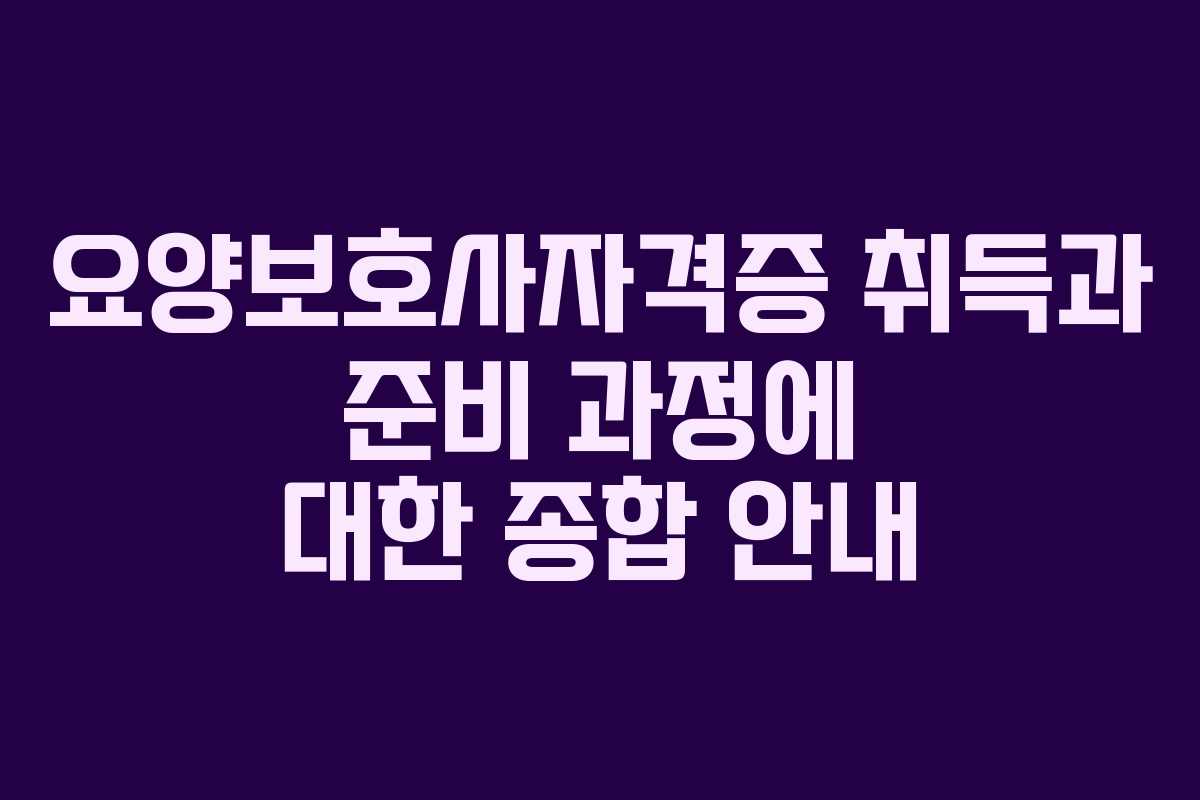요양보호사자격증 취득과 준비 과정에 대한 종합 안내