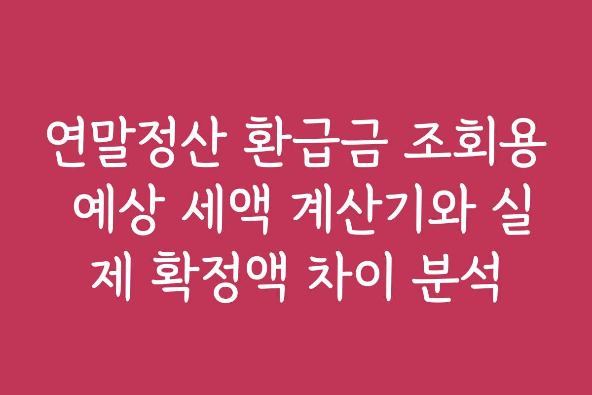 연말정산 환급금 조회용 예상 세액 계산기와 실제 확정액 차이 분석
