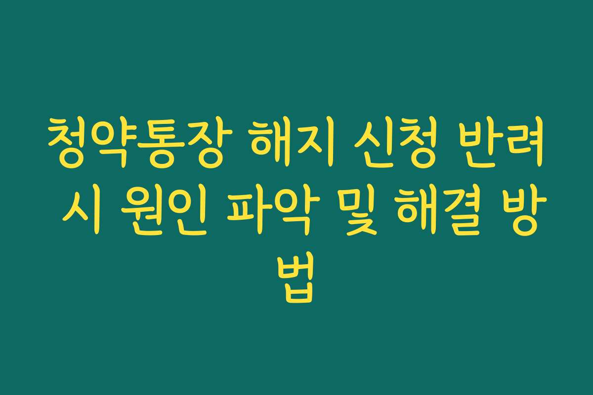 청약통장 해지 신청 반려 시 원인 파악 및 해결 방법