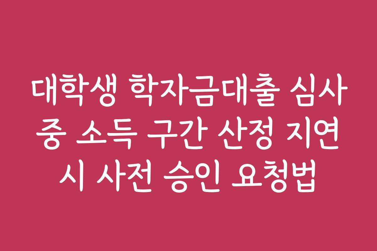 대학생 학자금대출 심사 중 소득 구간 산정 지연 시 사전 승인 요청법