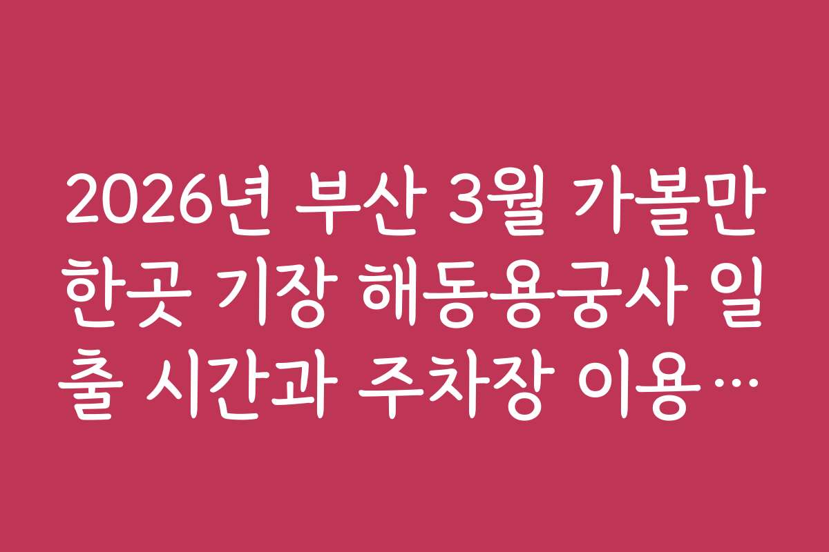 2026년 부산 3월 가볼만한곳 기장 해동용궁사 일출 시간과 주차장 이용 팁